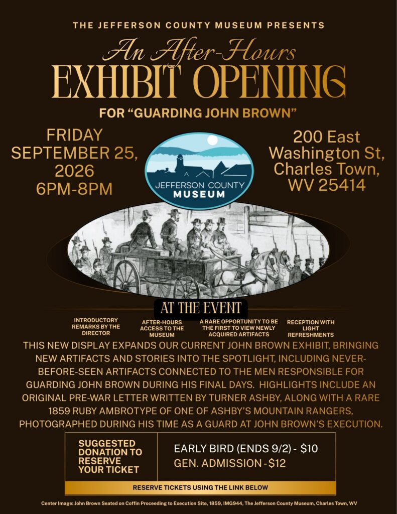 The Jefferson County Museum Presents an after-hours exhibit opening for “Guarding John Brown.”
Event date: Friday, September 25, 2026 from 6pm-8pm.
Event Location: 200 East Washington St, Charles Town, WV 25414.
At the event there will be introductory remarks by the Director, after-hours access to the museum, a rare opportunity to be the first to view newly acquired artifacts, and a reception with light refreshments.
This new display expands our current John Brown exhibit, Bringing new artifacts and STORIES into the spotlight, including NEVER-BEFORE-SEEN ARTIFACTS connected to THE MEN RESPONSIBLE FOR GUARDING JOHN BROWN DURING HIS FINAL DAYS. Highlights include an original pre-War letter written by Turner Ashby, along with a rare 1859 ruby ambrotype of one of Ashby’s Mountain Rangers, photographed during his time as a guard at John Brown’s execution.
Suggested Donation to reserve your ticket: $10 for the early bird special that ends 9/2 or $12 general admission. Reserve tickets using the link below.